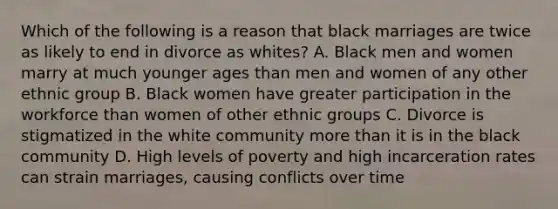 Which of the following is a reason that black marriages are twice as likely to end in divorce as whites? A. Black men and women marry at much younger ages than men and women of any other ethnic group B. Black women have greater participation in the workforce than women of other ethnic groups C. Divorce is stigmatized in the white community more than it is in the black community D. High levels of poverty and high incarceration rates can strain marriages, causing conflicts over time