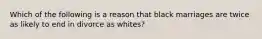 Which of the following is a reason that black marriages are twice as likely to end in divorce as whites?