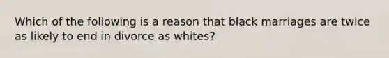 Which of the following is a reason that black marriages are twice as likely to end in divorce as whites?