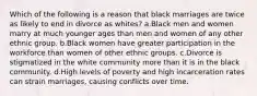 Which of the following is a reason that black marriages are twice as likely to end in divorce as whites? a.Black men and women marry at much younger ages than men and women of any other ethnic group. b.Black women have greater participation in the workforce than women of other ethnic groups. c.Divorce is stigmatized in the white community more than it is in the black community. d.High levels of poverty and high incarceration rates can strain marriages, causing conflicts over time.