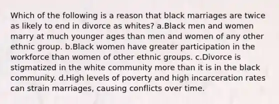 Which of the following is a reason that black marriages are twice as likely to end in divorce as whites? a.Black men and women marry at much younger ages than men and women of any other ethnic group. b.Black women have greater participation in the workforce than women of other ethnic groups. c.Divorce is stigmatized in the white community more than it is in the black community. d.High levels of poverty and high incarceration rates can strain marriages, causing conflicts over time.