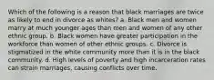 Which of the following is a reason that black marriages are twice as likely to end in divorce as whites? a. Black men and women marry at much younger ages than men and women of any other ethnic group. b. Black women have greater participation in the workforce than women of other ethnic groups. c. Divorce is stigmatized in the white community more than it is in the black community. d. High levels of poverty and high incarceration rates can strain marriages, causing conflicts over time.