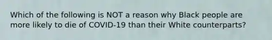 Which of the following is NOT a reason why Black people are more likely to die of COVID-19 than their White counterparts?