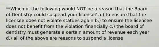 **Which of the following would NOT be a reason that the Board of Dentistry could suspend your license? a.) to ensure that the licensee does not violate statues again b.) to ensure the licensee does not benefit from the violation financially c.) the board of dentistry must generate a certain amount of revenue each year d.) all of the above are reasons to suspend a license