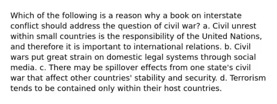 Which of the following is a reason why a book on interstate conflict should address the question of civil war? a. Civil unrest within small countries is the responsibility of the United Nations, and therefore it is important to international relations. b. Civil wars put great strain on domestic legal systems through social media. c. There may be spillover effects from one state's civil war that affect other countries' stability and security. d. Terrorism tends to be contained only within their host countries.