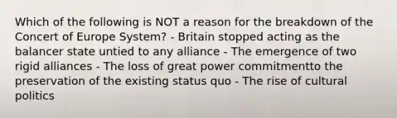 Which of the following is NOT a reason for the breakdown of the Concert of Europe System? - Britain stopped acting as the balancer state untied to any alliance - The emergence of two rigid alliances - The loss of great power commitmentto the preservation of the existing status quo - The rise of cultural politics