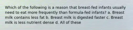 Which of the following is a reason that breast-fed infants usually need to eat more frequently than formula-fed infants? a. Breast milk contains less fat b. Breast milk is digested faster c. Breast milk is less nutrient dense d. All of these