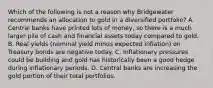 Which of the following is not a reason why Bridgewater recommends an allocation to gold in a diversified portfolio? A. Central banks have printed lots of money, so there is a much larger pile of cash and financial assets today compared to gold. B. Real yields (nominal yield minus expected inflation) on Treasury bonds are negative today. C. Inflationary pressures could be building and gold has historically been a good hedge during inflationary periods. D. Central banks are increasing the gold portion of their total portfolios.