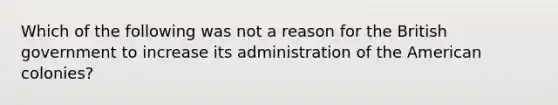 Which of the following was not a reason for the British government to increase its administration of the American colonies?