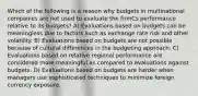 Which of the following is a reason why budgets in multinational companies are not used to evaluate the firmCs performance relative to its budgets? A) Evaluations based on budgets can be meaningless due to factors such as exchange rate risk and other volatility. B) Evaluations based on budgets are not possible because of cultural differences in the budgeting approach. C) Evaluations based on relative regional performance are considered more meaningful as compared to evaluations against budgets. D) Evaluations based on budgets are harder when managers use sophisticated techniques to minimize foreign currency exposure.