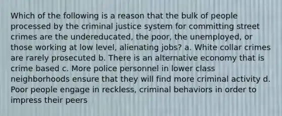 Which of the following is a reason that the bulk of people processed by the criminal justice system for committing street crimes are the undereducated, the poor, the unemployed, or those working at low level, alienating jobs? a. White collar crimes are rarely prosecuted b. There is an alternative economy that is crime based c. More police personnel in lower class neighborhoods ensure that they will find more criminal activity d. Poor people engage in reckless, criminal behaviors in order to impress their peers