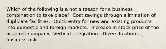 Which of the following is a not a reason for a business combination to take place? -Cost savings through elimination of duplicate facilities. -Quick entry for new and existing products into domestic and foreign markets. -Increase in stock price of the acquired company. -Vertical integration. -Diversification of business risk.