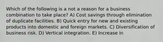 Which of the following is a not a reason for a business combination to take place? A) Cost savings through elimination of duplicate facilities. B) Quick entry for new and existing products into domestic and foreign markets. C) Diversification of business risk. D) Vertical integration. E) Increase in