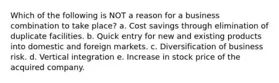 Which of the following is NOT a reason for a business combination to take place? a. Cost savings through elimination of duplicate facilities. b. Quick entry for new and existing products into domestic and foreign markets. c. Diversification of business risk. d. Vertical integration e. Increase in stock price of the acquired company.