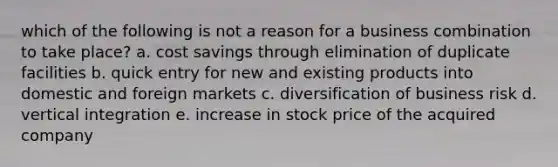 which of the following is not a reason for a business combination to take place? a. cost savings through elimination of duplicate facilities b. quick entry for new and existing products into domestic and foreign markets c. diversification of business risk d. vertical integration e. increase in stock price of the acquired company