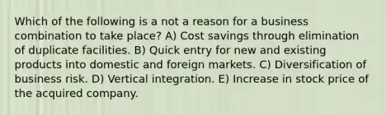 Which of the following is a not a reason for a business combination to take place? A) Cost savings through elimination of duplicate facilities. B) Quick entry for new and existing products into domestic and foreign markets. C) Diversification of business risk. D) Vertical integration. E) Increase in stock price of the acquired company.