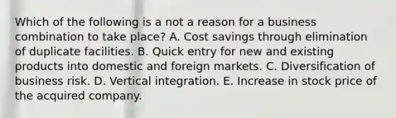 Which of the following is a not a reason for a business combination to take place? A. Cost savings through elimination of duplicate facilities. B. Quick entry for new and existing products into domestic and foreign markets. C. Diversification of business risk. D. Vertical integration. E. Increase in stock price of the acquired company.