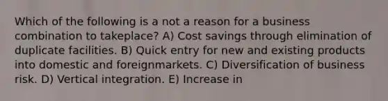 Which of the following is a not a reason for a business combination to takeplace? A) Cost savings through elimination of duplicate facilities. B) Quick entry for new and existing products into domestic and foreignmarkets. C) Diversification of business risk. D) Vertical integration. E) Increase in