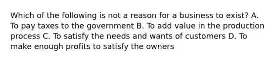 Which of the following is not a reason for a business to exist? A. To pay taxes to the government B. To add value in the production process C. To satisfy the needs and wants of customers D. To make enough profits to satisfy the owners