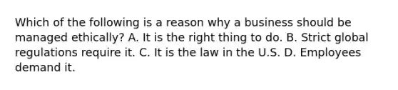 Which of the following is a reason why a business should be managed ethically? A. It is the right thing to do. B. Strict global regulations require it. C. It is the law in the U.S. D. Employees demand it.