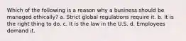 Which of the following is a reason why a business should be managed ethically? a. Strict global regulations require it. b. It is the right thing to do. c. It is the law in the U.S. d. Employees demand it.