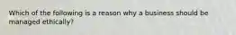 Which of the following is a reason why a business should be managed ethically?