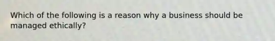 Which of the following is a reason why a business should be managed ethically?