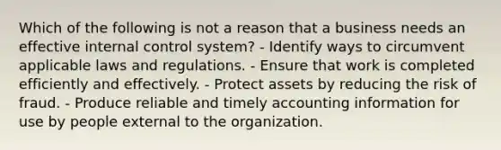 Which of the following is not a reason that a business needs an effective internal control system? - Identify ways to circumvent applicable laws and regulations. - Ensure that work is completed efficiently and effectively. - Protect assets by reducing the risk of fraud. - Produce reliable and timely accounting information for use by people external to the organization.