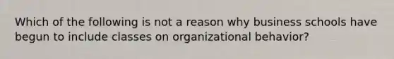 Which of the following is not a reason why business schools have begun to include classes on organizational behavior?