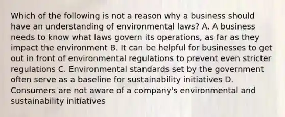 Which of the following is not a reason why a business should have an understanding of environmental laws? A. A business needs to know what laws govern its operations, as far as they impact the environment B. It can be helpful for businesses to get out in front of environmental regulations to prevent even stricter regulations C. Environmental standards set by the government often serve as a baseline for sustainability initiatives D. Consumers are not aware of a company's environmental and sustainability initiatives