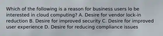 Which of the following is a reason for business users lo be interested in cloud computing? A. Desire for vendor lock-in reduction B. Desire for improved security C. Desire for improved user experience D. Desire for reducing compliance issues