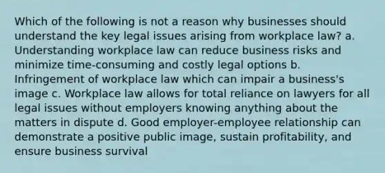 Which of the following is not a reason why businesses should understand the key legal issues arising from workplace law? a. Understanding workplace law can reduce business risks and minimize time-consuming and costly legal options b. Infringement of workplace law which can impair a business's image c. Workplace law allows for total reliance on lawyers for all legal issues without employers knowing anything about the matters in dispute d. Good employer-employee relationship can demonstrate a positive public image, sustain profitability, and ensure business survival