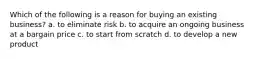 Which of the following is a reason for buying an existing business? a. to eliminate risk b. to acquire an ongoing business at a bargain price c. to start from scratch d. to develop a new product