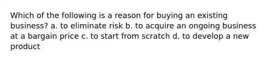 Which of the following is a reason for buying an existing business? a. to eliminate risk b. to acquire an ongoing business at a bargain price c. to start from scratch d. to develop a new product