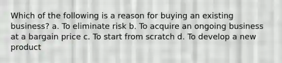 Which of the following is a reason for buying an existing business? a. To eliminate risk b. To acquire an ongoing business at a bargain price c. To start from scratch d. To develop a new product