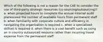 Which of the following is not a reason for the CAE to consider the use of third-party strategic resources (co-sourcing/outsourcing)? a. when projected hours to complete the annual internal audit planexceed the number of available hours from permanent staff b. when familiarity with corporate culture and efficiency in navigating the organization is required c. when a specialized skillset is required d. when there is a cost benefit such as using an in country outsourced resource rather than incurring travel expense from the permanent staff