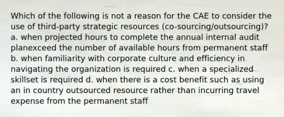 Which of the following is not a reason for the CAE to consider the use of third-party strategic resources (co-sourcing/outsourcing)? a. when projected hours to complete the annual internal audit planexceed the number of available hours from permanent staff b. when familiarity with corporate culture and efficiency in navigating the organization is required c. when a specialized skillset is required d. when there is a cost benefit such as using an in country outsourced resource rather than incurring travel expense from the permanent staff