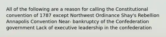 All of the following are a reason for calling the Constitutional convention of 1787 except Northwest Ordinance Shay's Rebellion Annapolis Convention Near- bankruptcy of the Confederation government Lack of executive leadership in the confederation