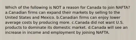 Which of the following is NOT a reason for Canada to join NAFTA? a.Canadian firms can expand their markets by selling to the United States and Mexico. b.Canadian firms can enjoy lower average costs by producing more. c.Canada did not want U.S. products to dominate its domestic market. d.Canada will see an increase in income and employment by joining NAFTA.