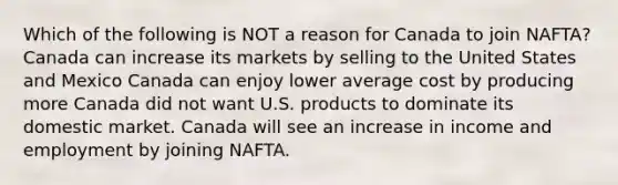 Which of the following is NOT a reason for Canada to join NAFTA? Canada can increase its markets by selling to the United States and Mexico Canada can enjoy lower average cost by producing more Canada did not want U.S. products to dominate its domestic market. Canada will see an increase in income and employment by joining NAFTA.