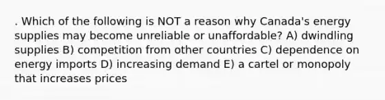 . Which of the following is NOT a reason why Canada's energy supplies may become unreliable or unaffordable? A) dwindling supplies B) competition from other countries C) dependence on energy imports D) increasing demand E) a cartel or monopoly that increases prices