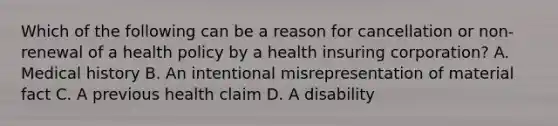 Which of the following can be a reason for cancellation or non-renewal of a health policy by a health insuring corporation? A. Medical history B. An intentional misrepresentation of material fact C. A previous health claim D. A disability