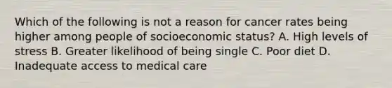 Which of the following is not a reason for cancer rates being higher among people of socioeconomic status? A. High levels of stress B. Greater likelihood of being single C. Poor diet D. Inadequate access to medical care