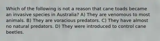 Which of the following is not a reason that cane toads became an invasive species in Australia? A) They are venomous to most animals. B) They are voracious predators. C) They have almost no natural predators. D) They were introduced to control cane beetles.