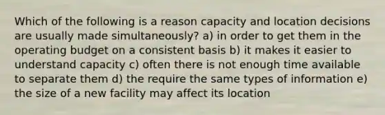 Which of the following is a reason capacity and location decisions are usually made simultaneously? a) in order to get them in the operating budget on a consistent basis b) it makes it easier to understand capacity c) often there is not enough time available to separate them d) the require the same types of information e) the size of a new facility may affect its location