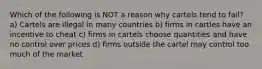 Which of the following is NOT a reason why cartels tend to fail? a) Cartels are illegal in many countries b) firms in cartles have an incentive to cheat c) firms in cartels choose quantities and have no control over prices d) firms outside the cartel may control too much of the market