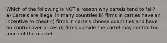 Which of the following is NOT a reason why cartels tend to fail? a) Cartels are illegal in many countries b) firms in cartles have an incentive to cheat c) firms in cartels choose quantities and have no control over prices d) firms outside the cartel may control too much of the market