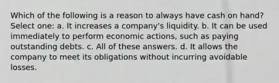 Which of the following is a reason to always have cash on hand? Select one: a. It increases a company's liquidity. b. It can be used immediately to perform economic actions, such as paying outstanding debts. c. All of these answers. d. It allows the company to meet its obligations without incurring avoidable losses.