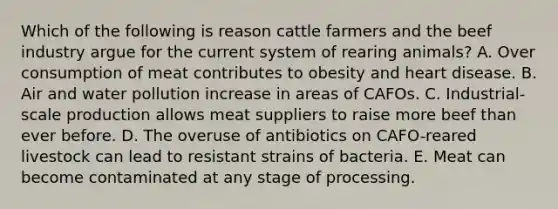 Which of the following is reason cattle farmers and the beef industry argue for the current system of rearing animals? A. Over consumption of meat contributes to obesity and heart disease. B. Air and water pollution increase in areas of CAFOs. C. Industrial-scale production allows meat suppliers to raise more beef than ever before. D. The overuse of antibiotics on CAFO-reared livestock can lead to resistant strains of bacteria. E. Meat can become contaminated at any stage of processing.