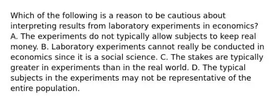 Which of the following is a reason to be cautious about interpreting results from laboratory experiments in economics? A. The experiments do not typically allow subjects to keep real money. B. Laboratory experiments cannot really be conducted in economics since it is a social science. C. The stakes are typically greater in experiments than in the real world. D. The typical subjects in the experiments may not be representative of the entire population.